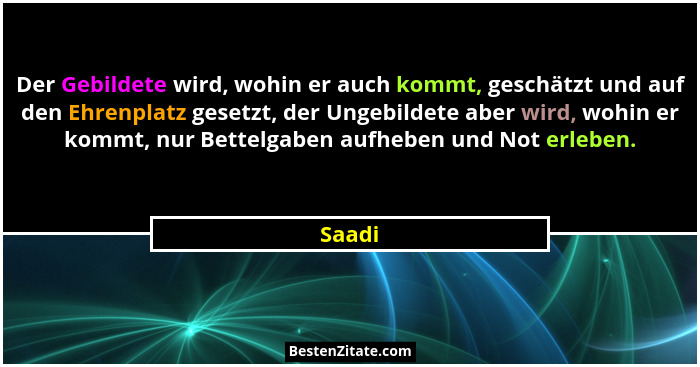 Der Gebildete wird, wohin er auch kommt, geschätzt und auf den Ehrenplatz gesetzt, der Ungebildete aber wird, wohin er kommt, nur Bettelgaben... - Saadi