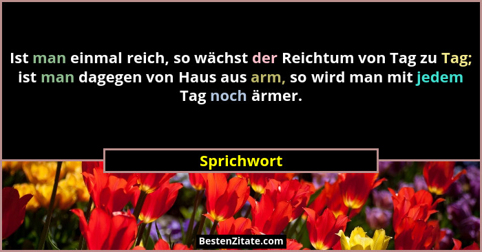 Ist man einmal reich, so wächst der Reichtum von Tag zu Tag; ist man dagegen von Haus aus arm, so wird man mit jedem Tag noch ärmer.... - Sprichwort