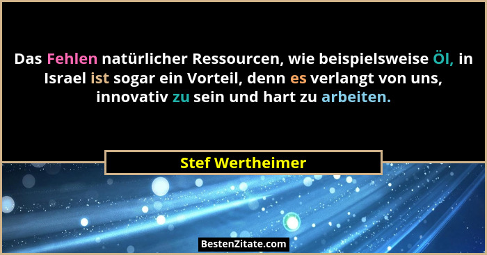 Das Fehlen natürlicher Ressourcen, wie beispielsweise Öl, in Israel ist sogar ein Vorteil, denn es verlangt von uns, innovativ zu se... - Stef Wertheimer