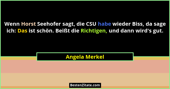 Wenn Horst Seehofer sagt, die CSU habe wieder Biss, da sage ich: Das ist schön. Beißt die Richtigen, und dann wird's gut.... - Angela Merkel