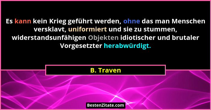 Es kann kein Krieg geführt werden, ohne das man Menschen versklavt, uniformiert und sie zu stummen, widerstandsunfähigen Objekten idiotisc... - B. Traven