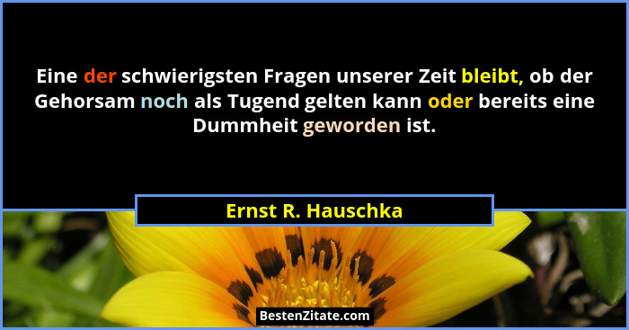 Eine der schwierigsten Fragen unserer Zeit bleibt, ob der Gehorsam noch als Tugend gelten kann oder bereits eine Dummheit geworden... - Ernst R. Hauschka