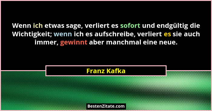 Wenn ich etwas sage, verliert es sofort und endgültig die Wichtigkeit; wenn ich es aufschreibe, verliert es sie auch immer, gewinnt aber... - Franz Kafka