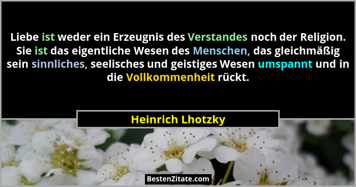 Liebe ist weder ein Erzeugnis des Verstandes noch der Religion. Sie ist das eigentliche Wesen des Menschen, das gleichmäßig sein si... - Heinrich Lhotzky