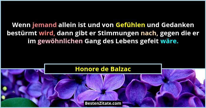 Wenn jemand allein ist und von Gefühlen und Gedanken bestürmt wird, dann gibt er Stimmungen nach, gegen die er im gewöhnlichen Gang... - Honore de Balzac