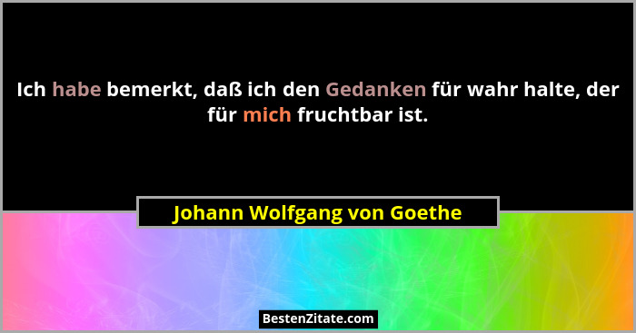 Ich habe bemerkt, daß ich den Gedanken für wahr halte, der für mich fruchtbar ist.... - Johann Wolfgang von Goethe
