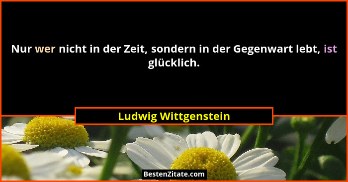Nur wer nicht in der Zeit, sondern in der Gegenwart lebt, ist glücklich.... - Ludwig Wittgenstein