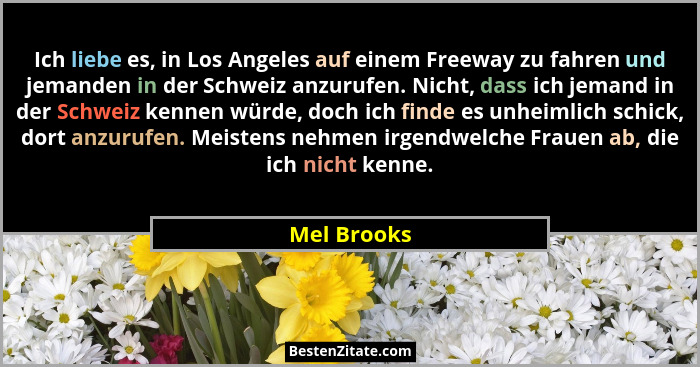 Ich liebe es, in Los Angeles auf einem Freeway zu fahren und jemanden in der Schweiz anzurufen. Nicht, dass ich jemand in der Schweiz ken... - Mel Brooks