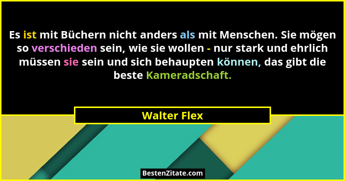 Es ist mit Büchern nicht anders als mit Menschen. Sie mögen so verschieden sein, wie sie wollen - nur stark und ehrlich müssen sie sein... - Walter Flex