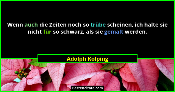 Wenn auch die Zeiten noch so trübe scheinen, ich halte sie nicht für so schwarz, als sie gemalt werden.... - Adolph Kolping