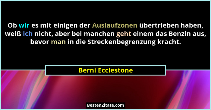 Ob wir es mit einigen der Auslaufzonen übertrieben haben, weiß ich nicht, aber bei manchen geht einem das Benzin aus, bevor man in... - Berni Ecclestone