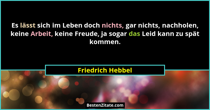 Es lässt sich im Leben doch nichts, gar nichts, nachholen, keine Arbeit, keine Freude, ja sogar das Leid kann zu spät kommen.... - Friedrich Hebbel