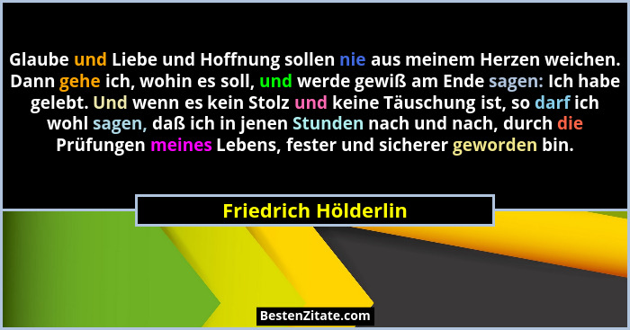 Glaube und Liebe und Hoffnung sollen nie aus meinem Herzen weichen. Dann gehe ich, wohin es soll, und werde gewiß am Ende sagen:... - Friedrich Hölderlin
