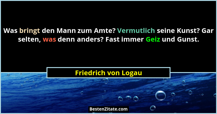 Was bringt den Mann zum Amte? Vermutlich seine Kunst? Gar selten, was denn anders? Fast immer Geiz und Gunst.... - Friedrich von Logau