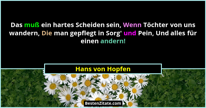 Das muß ein hartes Scheiden sein, Wenn Töchter von uns wandern, Die man gepflegt in Sorg' und Pein, Und alles für einen andern!... - Hans von Hopfen