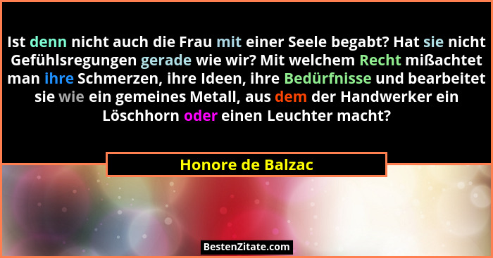 Ist denn nicht auch die Frau mit einer Seele begabt? Hat sie nicht Gefühlsregungen gerade wie wir? Mit welchem Recht mißachtet man... - Honore de Balzac