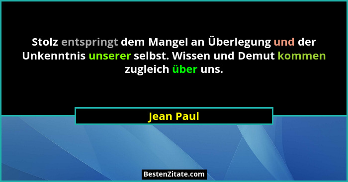 Stolz entspringt dem Mangel an Überlegung und der Unkenntnis unserer selbst. Wissen und Demut kommen zugleich über uns.... - Jean Paul