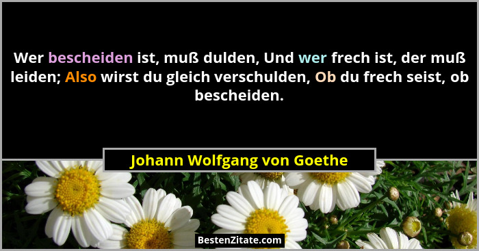 Wer bescheiden ist, muß dulden, Und wer frech ist, der muß leiden; Also wirst du gleich verschulden, Ob du frech seist, o... - Johann Wolfgang von Goethe