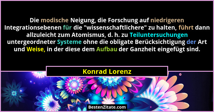 Die modische Neigung, die Forschung auf niedrigeren Integrationsebenen für die "wissenschaftlichere" zu halten, führt dann all... - Konrad Lorenz