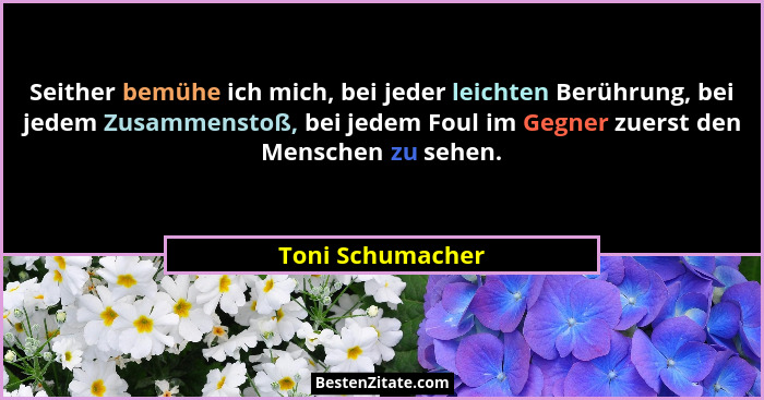 Seither bemühe ich mich, bei jeder leichten Berührung, bei jedem Zusammenstoß, bei jedem Foul im Gegner zuerst den Menschen zu sehen... - Toni Schumacher
