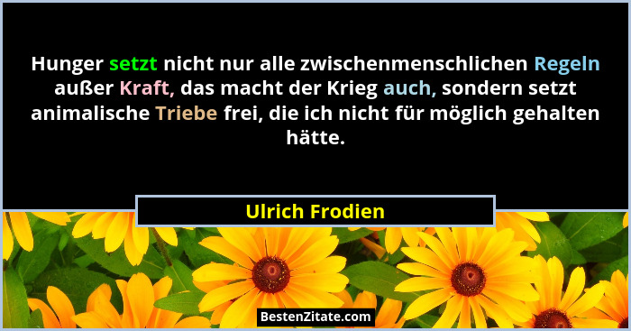 Hunger setzt nicht nur alle zwischenmenschlichen Regeln außer Kraft, das macht der Krieg auch, sondern setzt animalische Triebe frei,... - Ulrich Frodien