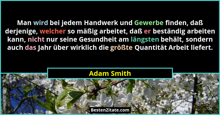 Man wird bei jedem Handwerk und Gewerbe finden, daß derjenige, welcher so mäßig arbeitet, daß er beständig arbeiten kann, nicht nur seine... - Adam Smith