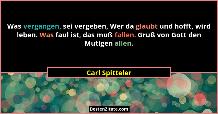 Was vergangen, sei vergeben, Wer da glaubt und hofft, wird leben. Was faul ist, das muß fallen. Gruß von Gott den Mutigen allen.... - Carl Spitteler