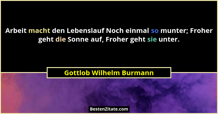 Arbeit macht den Lebenslauf Noch einmal so munter; Froher geht die Sonne auf, Froher geht sie unter.... - Gottlob Wilhelm Burmann
