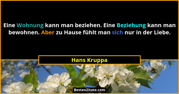Eine Wohnung kann man beziehen. Eine Beziehung kann man bewohnen. Aber zu Hause fühlt man sich nur in der Liebe.... - Hans Kruppa