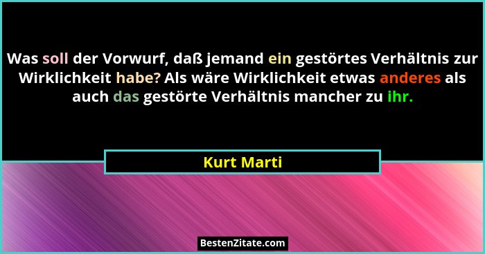 Was soll der Vorwurf, daß jemand ein gestörtes Verhältnis zur Wirklichkeit habe? Als wäre Wirklichkeit etwas anderes als auch das gestört... - Kurt Marti