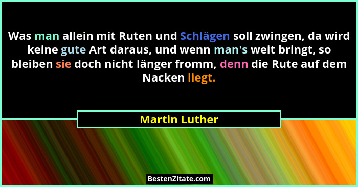 Was man allein mit Ruten und Schlägen soll zwingen, da wird keine gute Art daraus, und wenn man's weit bringt, so bleiben sie doch... - Martin Luther