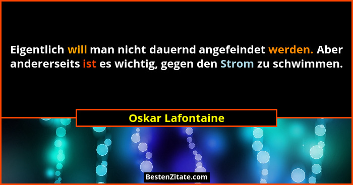 Eigentlich will man nicht dauernd angefeindet werden. Aber andererseits ist es wichtig, gegen den Strom zu schwimmen.... - Oskar Lafontaine