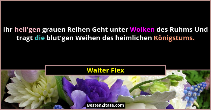 Ihr heil'gen grauen Reihen Geht unter Wolken des Ruhms Und tragt die blut'gen Weihen des heimlichen Königstums.... - Walter Flex