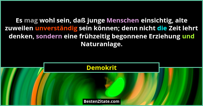 Es mag wohl sein, daß junge Menschen einsichtig, alte zuweilen unverständig sein können; denn nicht die Zeit lehrt denken, sondern eine frü... - Demokrit