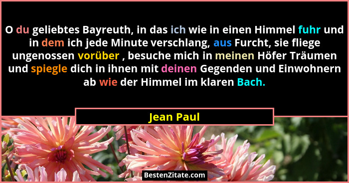 O du geliebtes Bayreuth, in das ich wie in einen Himmel fuhr und in dem ich jede Minute verschlang, aus Furcht, sie fliege ungenossen vorü... - Jean Paul