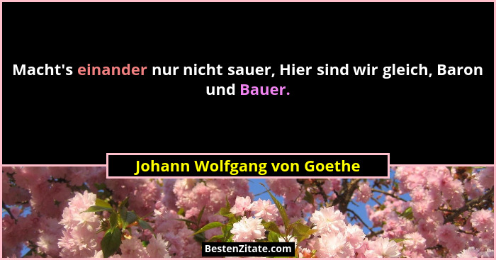 Macht's einander nur nicht sauer, Hier sind wir gleich, Baron und Bauer.... - Johann Wolfgang von Goethe