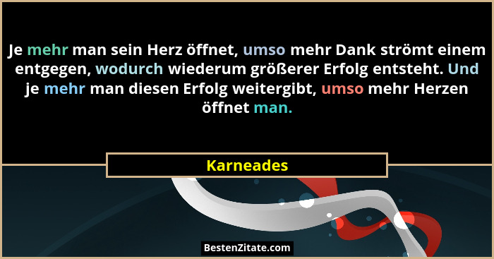 Je mehr man sein Herz öffnet, umso mehr Dank strömt einem entgegen, wodurch wiederum größerer Erfolg entsteht. Und je mehr man diesen Erfo... - Karneades