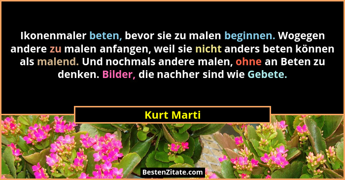 Ikonenmaler beten, bevor sie zu malen beginnen. Wogegen andere zu malen anfangen, weil sie nicht anders beten können als malend. Und noch... - Kurt Marti