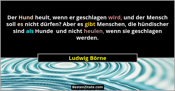 Der Hund heult, wenn er geschlagen wird, und der Mensch soll es nicht dürfen? Aber es gibt Menschen, die hündischer sind als Hunde  und... - Ludwig Börne