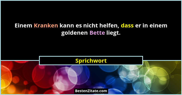 Einem Kranken kann es nicht helfen, dass er in einem goldenen Bette liegt.... - Sprichwort