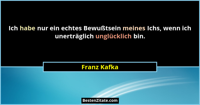 Ich habe nur ein echtes Bewußtsein meines Ichs, wenn ich unerträglich unglücklich bin.... - Franz Kafka