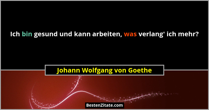 Ich bin gesund und kann arbeiten, was verlang' ich mehr?... - Johann Wolfgang von Goethe