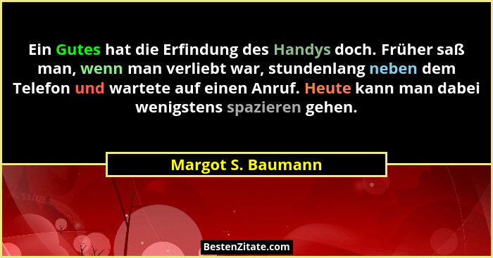 Ein Gutes hat die Erfindung des Handys doch. Früher saß man, wenn man verliebt war, stundenlang neben dem Telefon und wartete auf... - Margot S. Baumann