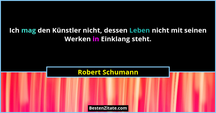 Ich mag den Künstler nicht, dessen Leben nicht mit seinen Werken in Einklang steht.... - Robert Schumann