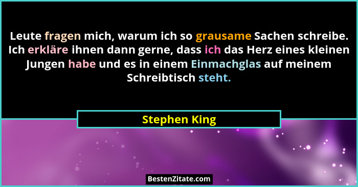 Leute fragen mich, warum ich so grausame Sachen schreibe. Ich erkläre ihnen dann gerne, dass ich das Herz eines kleinen Jungen habe und... - Stephen King