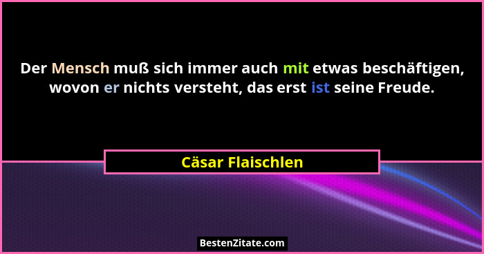 Der Mensch muß sich immer auch mit etwas beschäftigen, wovon er nichts versteht, das erst ist seine Freude.... - Cäsar Flaischlen