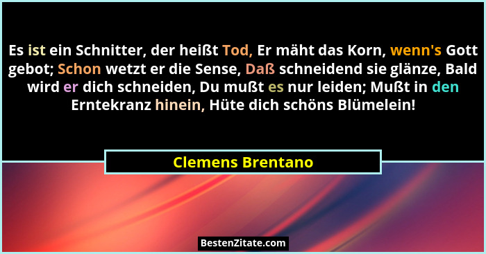 Es ist ein Schnitter, der heißt Tod, Er mäht das Korn, wenn's Gott gebot; Schon wetzt er die Sense, Daß schneidend sie glänze,... - Clemens Brentano