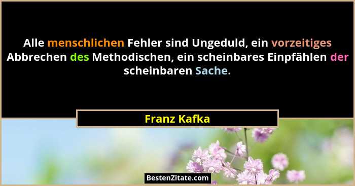 Alle menschlichen Fehler sind Ungeduld, ein vorzeitiges Abbrechen des Methodischen, ein scheinbares Einpfählen der scheinbaren Sache.... - Franz Kafka