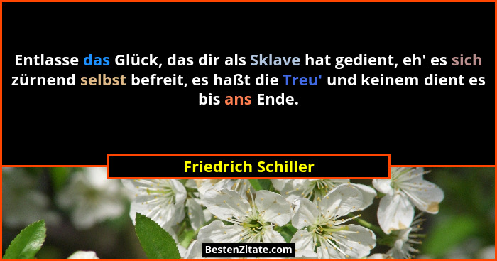 Entlasse das Glück, das dir als Sklave hat gedient, eh' es sich zürnend selbst befreit, es haßt die Treu' und keinem dien... - Friedrich Schiller