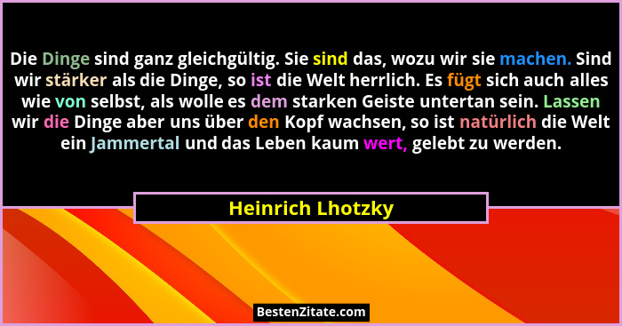 Die Dinge sind ganz gleichgültig. Sie sind das, wozu wir sie machen. Sind wir stärker als die Dinge, so ist die Welt herrlich. Es f... - Heinrich Lhotzky
